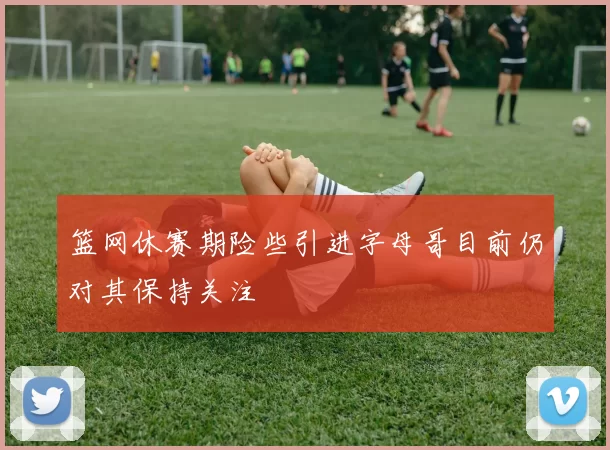 篮网休赛期险些引进字母哥目前仍对其保持关注