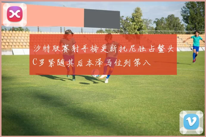 沙特联赛射手榜更新托尼独占鳌头C罗紧随其后本泽马位列第八