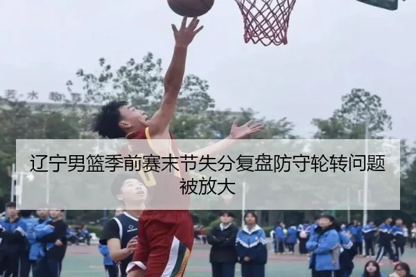 辽宁男篮季前赛末节失分复盘防守轮转问题被放大